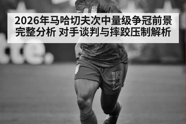 2026年马哈切夫次中量级争冠前景完整分析 对手谈判与摔跤压制解析
